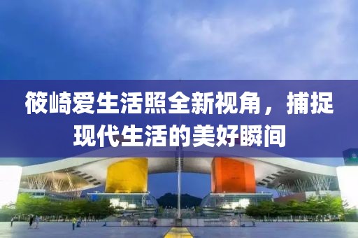 筱崎爱生活照全新视角，捕捉现代生活的美好瞬间