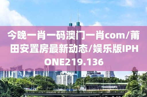 今晚一肖一码澳门一肖com/莆田安置房最新动态/娱乐版IPHONE219.136
