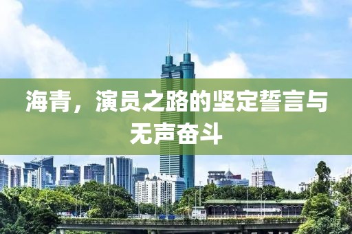 海青，演员之路的坚定誓言与无声奋斗