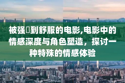 被强奷到舒服的电影,电影中的情感深度与角色塑造，探讨一种特殊的情感体验