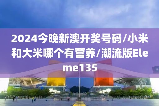2024今晚新澳开奖号码/小米和大米哪个有营养/潮流版Eleme135