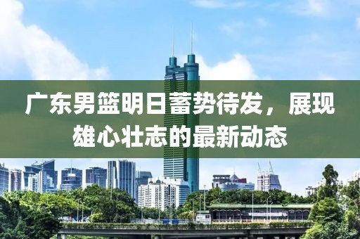 广东男篮明日蓄势待发，展现雄心壮志的最新动态