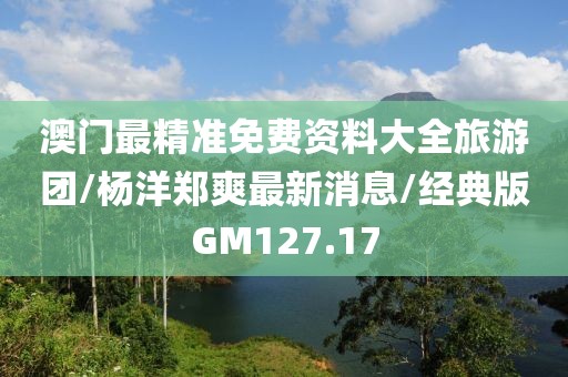 澳门最精准免费资料大全旅游团/杨洋郑爽最新消息/经典版GM127.17