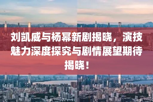 刘凯威与杨幂新剧揭晓，演技魅力深度探究与剧情展望期待揭晓！