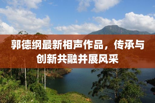 郭德纲最新相声作品，传承与创新共融并展风采