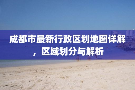 成都市最新行政区划地图详解，区域划分与解析