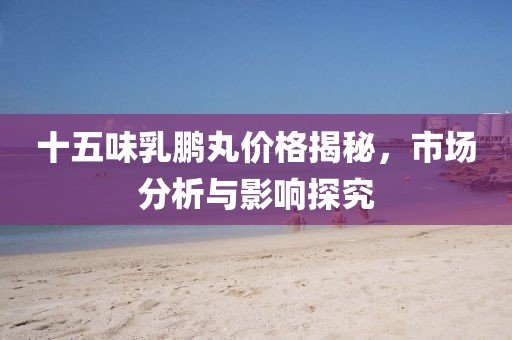 十五味乳鹏丸价格揭秘，市场分析与影响探究