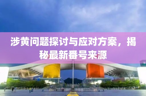 涉黄问题探讨与应对方案，揭秘最新番号来源
