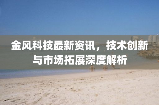 金风科技最新资讯，技术创新与市场拓展深度解析