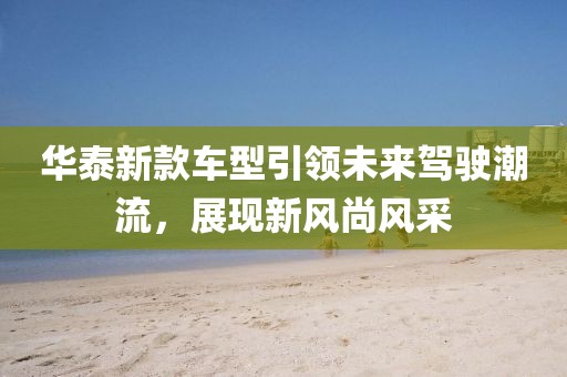 华泰新款车型引领未来驾驶潮流，展现新风尚风采