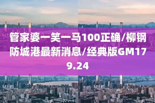 管家婆一笑一马100正确/柳钢防城港最新消息/经典版GM179.24