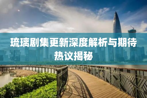 琉璃剧集更新深度解析与期待热议揭秘