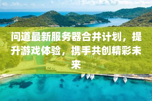 问道最新服务器合并计划，提升游戏体验，携手共创精彩未来