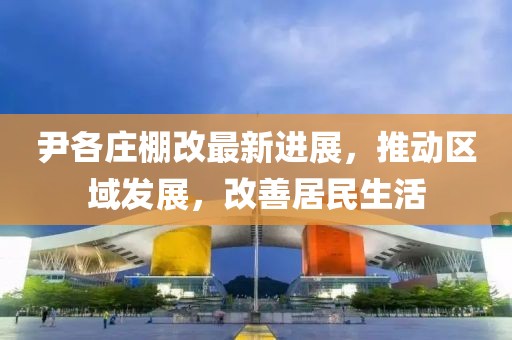 尹各庄棚改最新进展，推动区域发展，改善居民生活