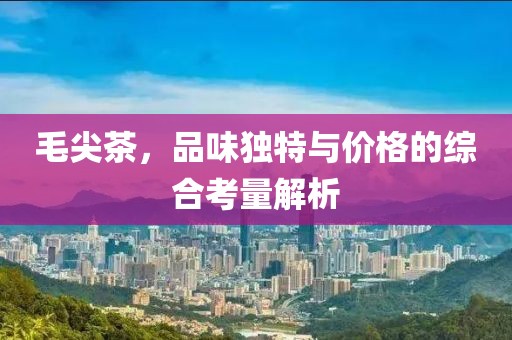 毛尖茶，品味独特与价格的综合考量解析