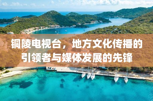 铜陵电视台，地方文化传播的引领者与媒体发展的先锋