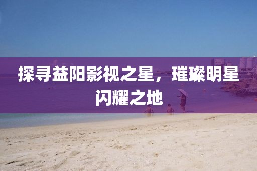 探寻益阳影视之星，璀璨明星闪耀之地