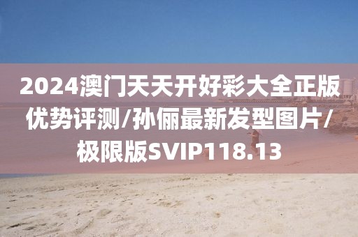 2024澳门天天开好彩大全正版优势评测/孙俪最新发型图片/极限版SVIP118.13