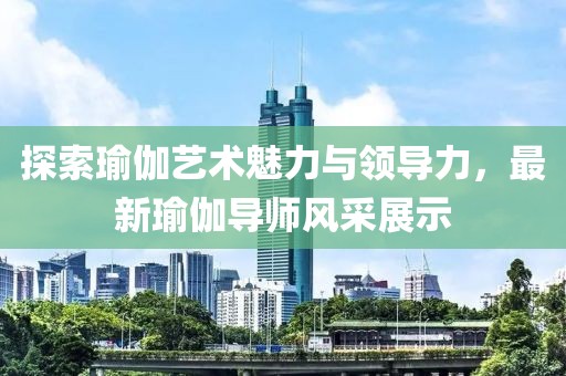 探索瑜伽艺术魅力与领导力，最新瑜伽导师风采展示