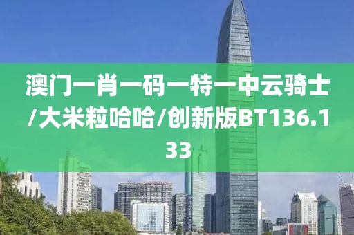 澳门一肖一码一特一中云骑士/大米粒哈哈/创新版BT136.133