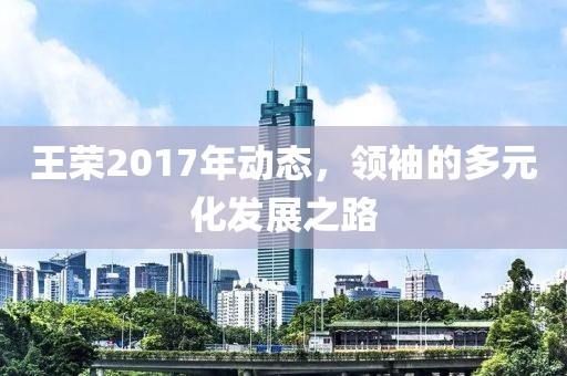 王荣2017年动态，领袖的多元化发展之路
