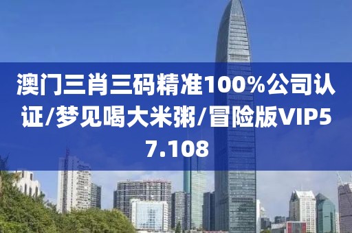 澳门三肖三码精准100%公司认证/梦见喝大米粥/冒险版VIP57.108