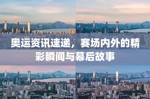 奥运资讯速递，赛场内外的精彩瞬间与幕后故事