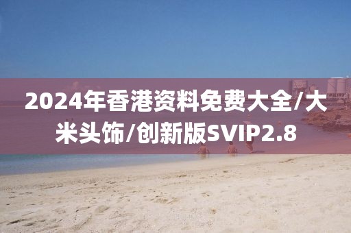 2024年香港资料免费大全/大米头饰/创新版SVIP2.8