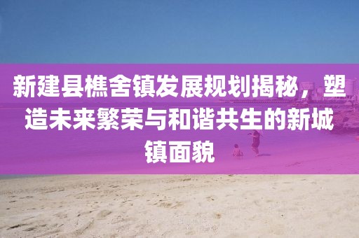 新建县樵舍镇发展规划揭秘，塑造未来繁荣与和谐共生的新城镇面貌