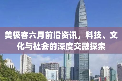 美极客六月前沿资讯，科技、文化与社会的深度交融探索