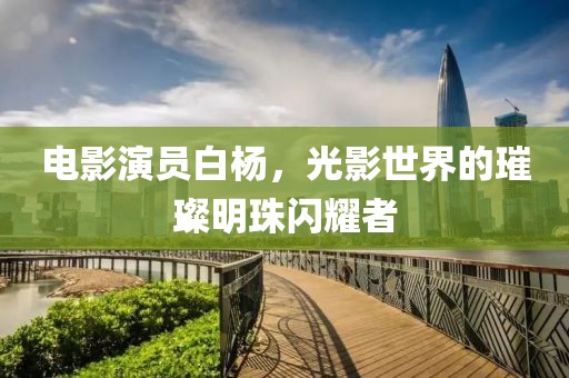 电影演员白杨，光影世界的璀璨明珠闪耀者