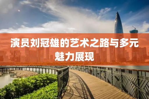 演员刘冠雄的艺术之路与多元魅力展现
