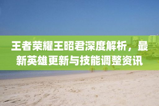王者荣耀王昭君深度解析，最新英雄更新与技能调整资讯