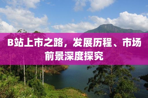 B站上市之路，发展历程、市场前景深度探究
