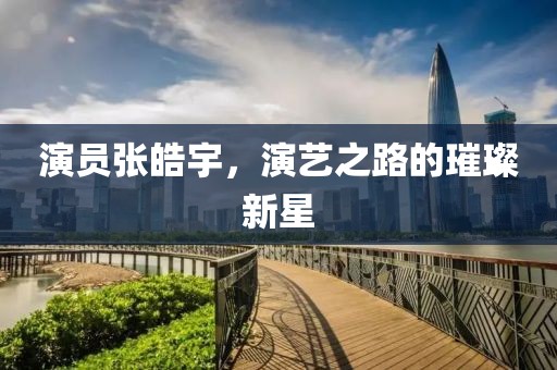 演员张皓宇，演艺之路的璀璨新星