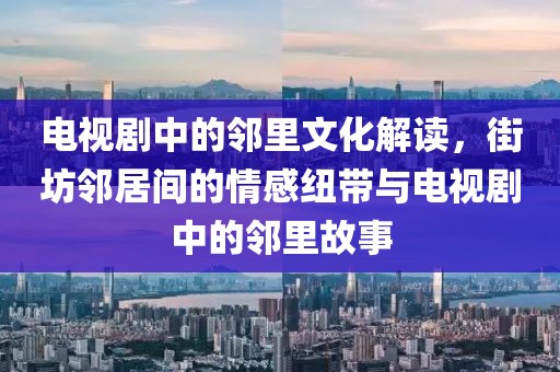 电视剧中的邻里文化解读，街坊邻居间的情感纽带与电视剧中的邻里故事