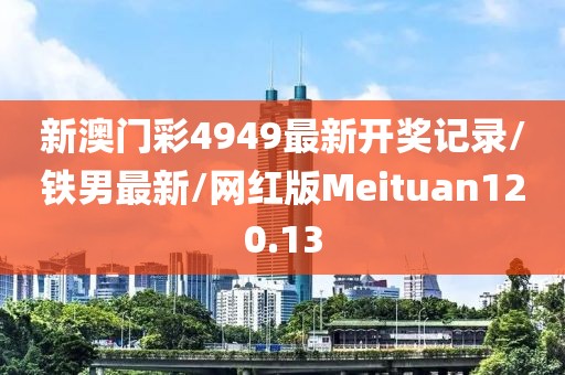 新澳门彩4949最新开奖记录/铁男最新/网红版Meituan120.13