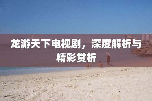 龙游天下电视剧，深度解析与精彩赏析