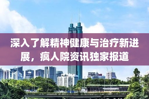 深入了解精神健康与治疗新进展，疯人院资讯独家报道
