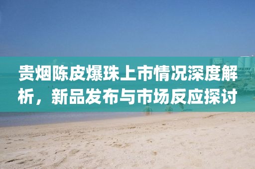 贵烟陈皮爆珠上市情况深度解析，新品发布与市场反应探讨