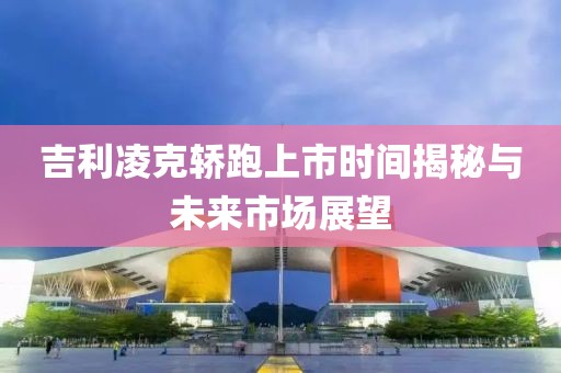 吉利凌克轿跑上市时间揭秘与未来市场展望