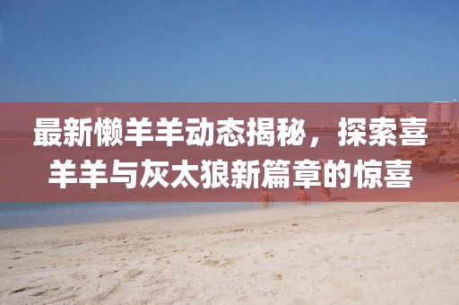 最新懒羊羊动态揭秘，探索喜羊羊与灰太狼新篇章的惊喜