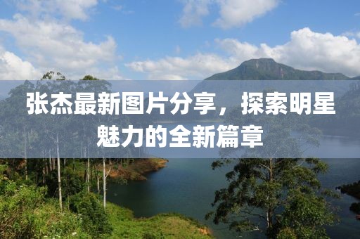 张杰最新图片分享，探索明星魅力的全新篇章