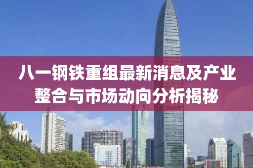 八一钢铁重组最新消息及产业整合与市场动向分析揭秘