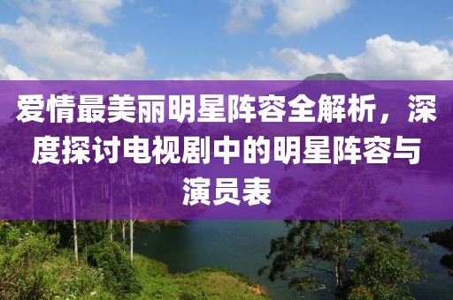 爱情最美丽明星阵容全解析，深度探讨电视剧中的明星阵容与演员表