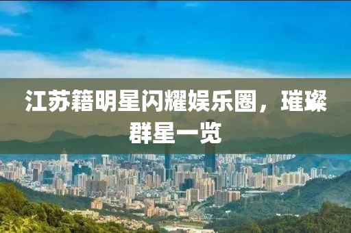 江苏籍明星闪耀娱乐圈，璀璨群星一览