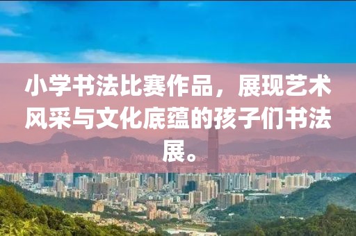 小学书法比赛作品，展现艺术风采与文化底蕴的孩子们书法展。