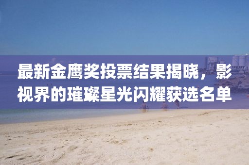 最新金鹰奖投票结果揭晓，影视界的璀璨星光闪耀获选名单
