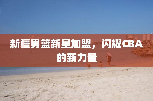 新疆男篮新星加盟，闪耀CBA的新力量