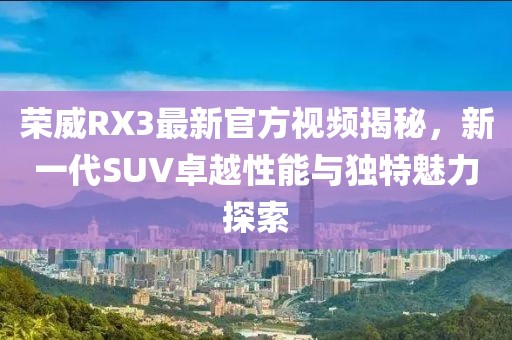 荣威RX3最新官方视频揭秘，新一代SUV卓越性能与独特魅力探索